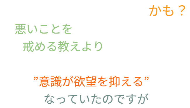 これまでは、   悪いことを戒める教えより   「誰かに見られている」という意識が   欲望を抑える力となっていたようです。